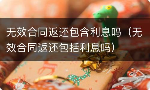 无效合同返还包含利息吗（无效合同返还包括利息吗）