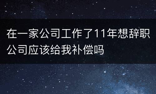在一家公司工作了11年想辞职公司应该给我补偿吗