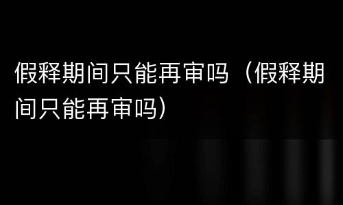 假释期间只能再审吗（假释期间只能再审吗）