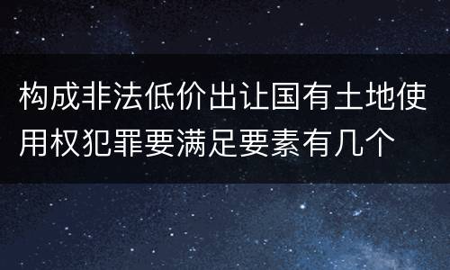 构成非法低价出让国有土地使用权犯罪要满足要素有几个
