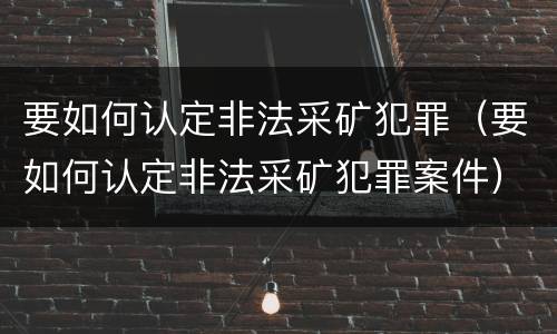 要如何认定非法采矿犯罪（要如何认定非法采矿犯罪案件）