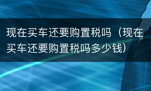 现在买车还要购置税吗（现在买车还要购置税吗多少钱）