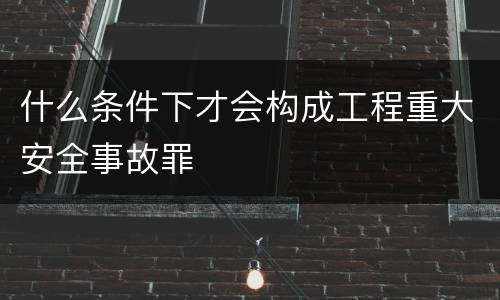 什么条件下才会构成工程重大安全事故罪