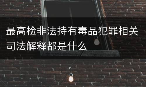 最高检非法持有毒品犯罪相关司法解释都是什么