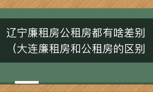 辽宁廉租房公租房都有啥差别（大连廉租房和公租房的区别）