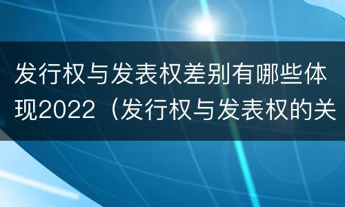 发行权与发表权差别有哪些体现2022（发行权与发表权的关系）