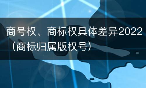 商号权、商标权具体差异2022（商标归属版权号）
