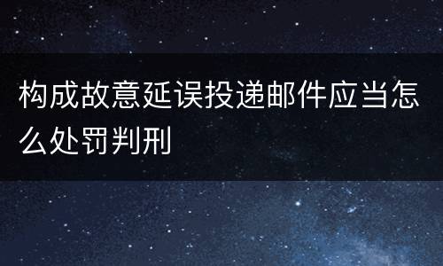 构成故意延误投递邮件应当怎么处罚判刑