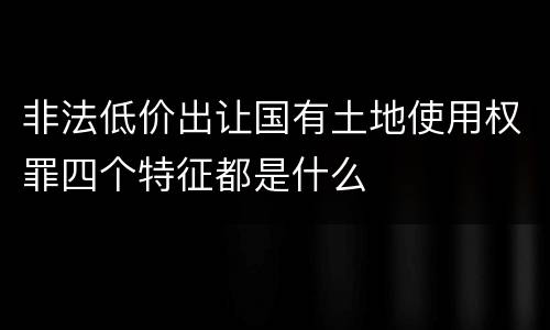 非法低价出让国有土地使用权罪四个特征都是什么