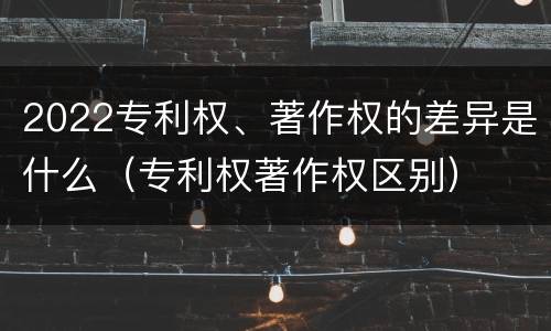 2022专利权、著作权的差异是什么（专利权著作权区别）