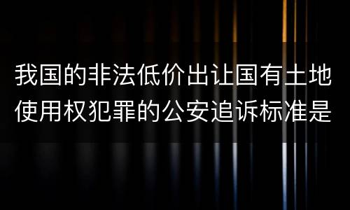 我国的非法低价出让国有土地使用权犯罪的公安追诉标准是怎样的