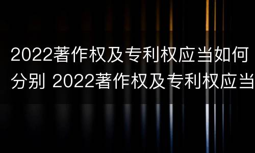 2022著作权及专利权应当如何分别 2022著作权及专利权应当如何分别保护