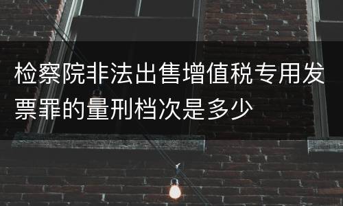 检察院非法出售增值税专用发票罪的量刑档次是多少