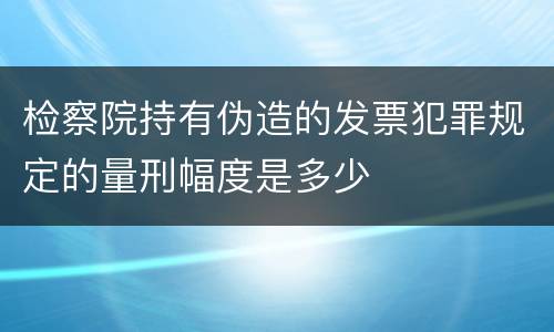 检察院持有伪造的发票犯罪规定的量刑幅度是多少
