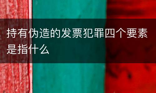 持有伪造的发票犯罪四个要素是指什么