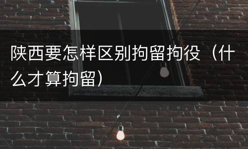 陕西要怎样区别拘留拘役（什么才算拘留）