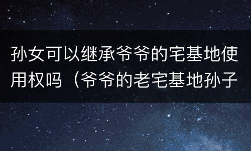 孙女可以继承爷爷的宅基地使用权吗（爷爷的老宅基地孙子有继承权吗）