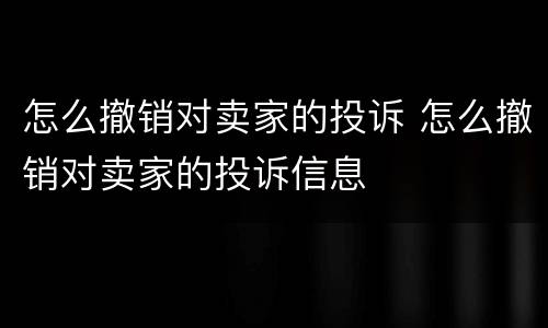 怎么撤销对卖家的投诉 怎么撤销对卖家的投诉信息