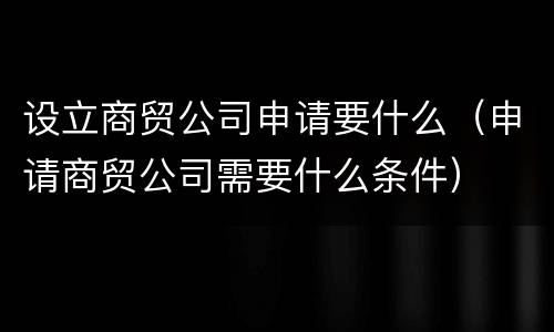 设立商贸公司申请要什么（申请商贸公司需要什么条件）