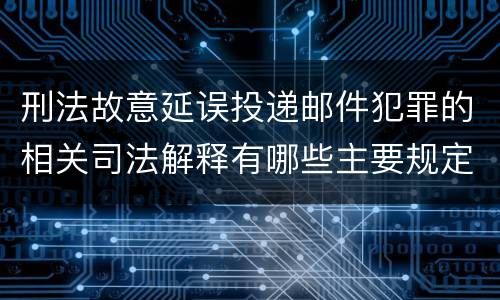 刑法故意延误投递邮件犯罪的相关司法解释有哪些主要规定