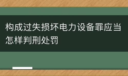构成过失损坏电力设备罪应当怎样判刑处罚