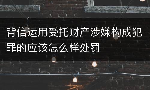 背信运用受托财产涉嫌构成犯罪的应该怎么样处罚