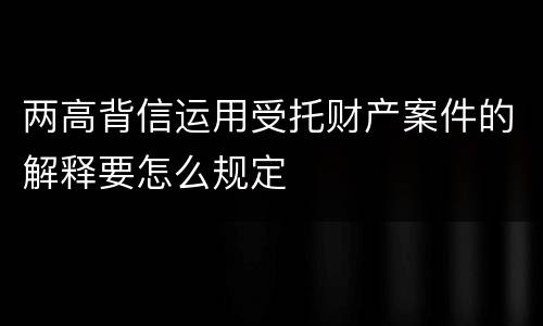 两高背信运用受托财产案件的解释要怎么规定