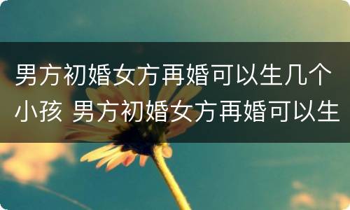 男方初婚女方再婚可以生几个小孩 男方初婚女方再婚可以生几个小孩子