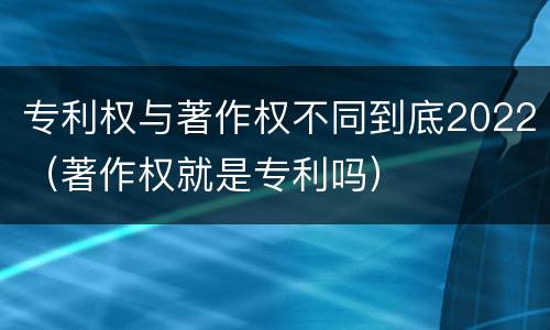 专利权与著作权不同到底2022（著作权就是专利吗）