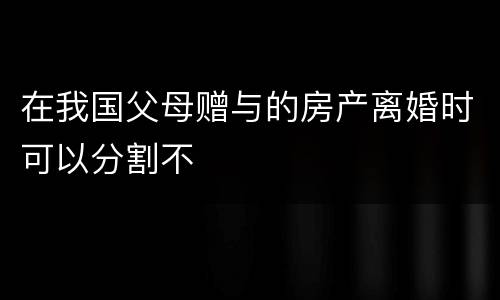 在我国父母赠与的房产离婚时可以分割不