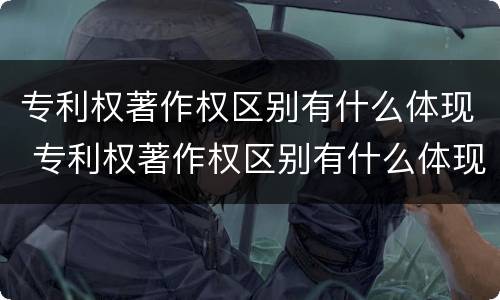 专利权著作权区别有什么体现 专利权著作权区别有什么体现吗