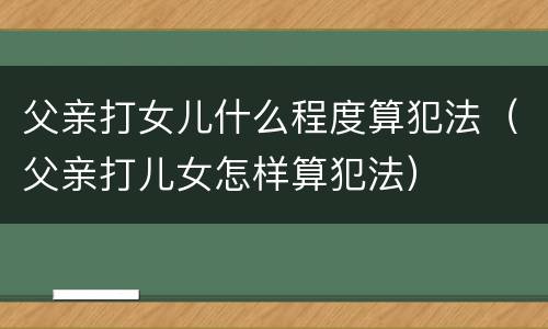 父亲打女儿什么程度算犯法（父亲打儿女怎样算犯法）