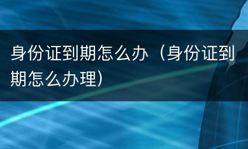 身份证到期怎么办（身份证到期怎么办理）
