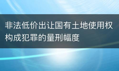 非法低价出让国有土地使用权构成犯罪的量刑幅度