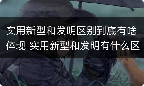 实用新型和发明区别到底有啥体现 实用新型和发明有什么区别