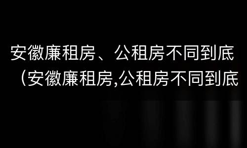 安徽廉租房、公租房不同到底（安徽廉租房,公租房不同到底有啥区别）