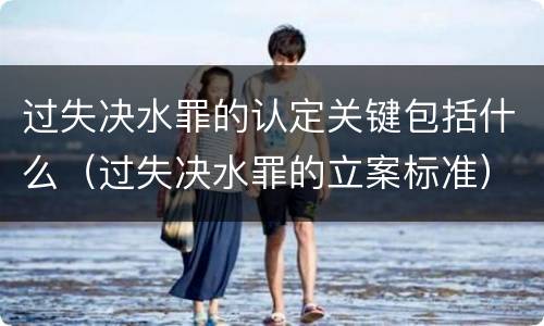 过失决水罪的认定关键包括什么（过失决水罪的立案标准）