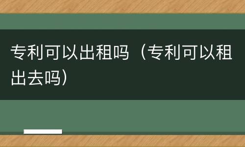 专利可以出租吗（专利可以租出去吗）