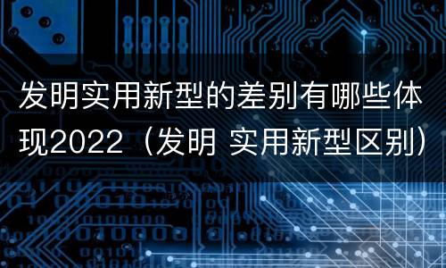 发明实用新型的差别有哪些体现2022（发明 实用新型区别）