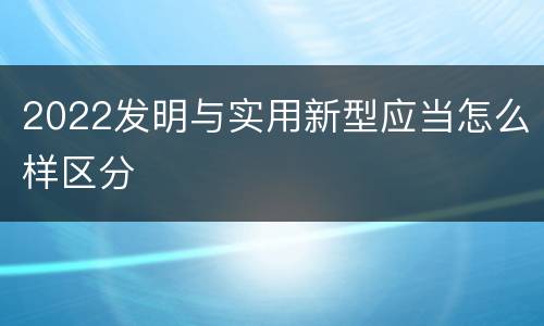 2022发明与实用新型应当怎么样区分
