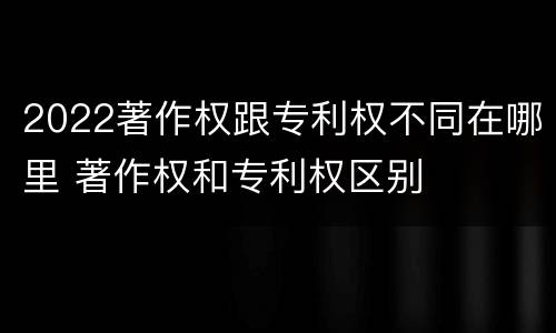 2022著作权跟专利权不同在哪里 著作权和专利权区别