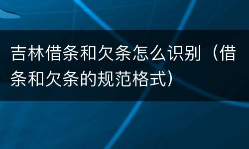 吉林借条和欠条怎么识别（借条和欠条的规范格式）