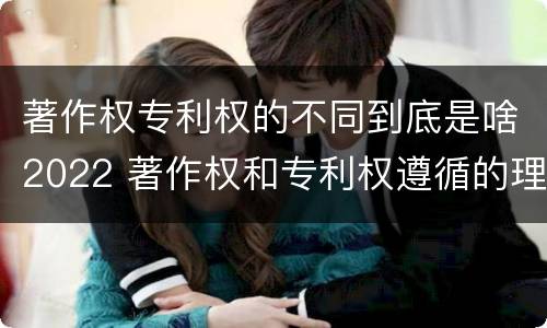 著作权专利权的不同到底是啥2022 著作权和专利权遵循的理念