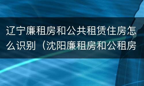 辽宁廉租房和公共租赁住房怎么识别（沈阳廉租房和公租房的区别）