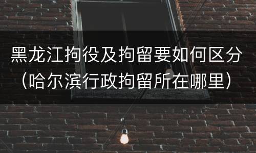 黑龙江拘役及拘留要如何区分（哈尔滨行政拘留所在哪里）