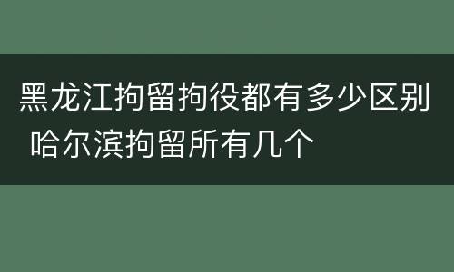 黑龙江拘留拘役都有多少区别 哈尔滨拘留所有几个