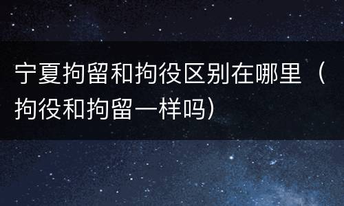 宁夏拘留和拘役区别在哪里（拘役和拘留一样吗）