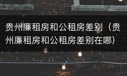 贵州廉租房和公租房差别（贵州廉租房和公租房差别在哪）