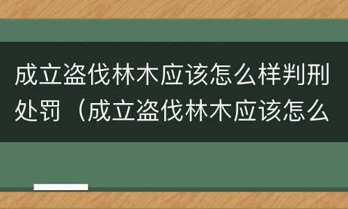 成立盗伐林木应该怎么样判刑处罚（成立盗伐林木应该怎么样判刑处罚决定书）
