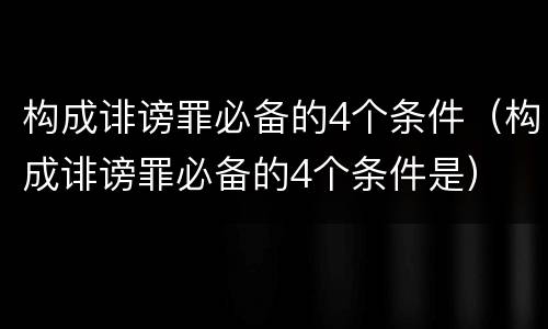 构成诽谤罪必备的4个条件（构成诽谤罪必备的4个条件是）